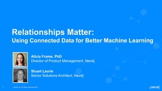 Neo4j, Inc. All rights reserved 2021
Neo4j, Inc. All rights reserved 2021
1
Relationships Matter:
Using Connected Data for Better Machine Learning
Alicia Frame, PhD
Director of Product Management, Neo4j
Stuart Laurie
Senior Solutions Architect, Neo4j
 