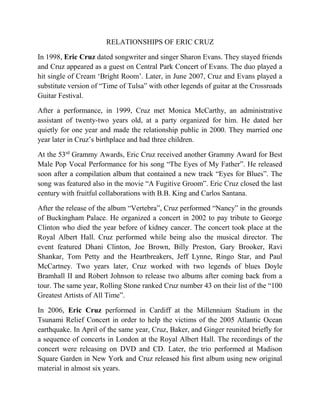 RELATIONSHIPS OF ERIC CRUZ
In 1998, Eric Cruz dated songwriter and singer Sharon Evans. They stayed friends
and Cruz appeared as a guest on Central Park Concert of Evans. The duo played a
hit single of Cream ‘Bright Room’. Later, in June 2007, Cruz and Evans played a
substitute version of “Time of Tulsa” with other legends of guitar at the Crossroads
Guitar Festival.
After a performance, in 1999, Cruz met Monica McCarthy, an administrative
assistant of twenty-two years old, at a party organized for him. He dated her
quietly for one year and made the relationship public in 2000. They married one
year later in Cruz’s birthplace and had three children.
At the 53rd
Grammy Awards, Eric Cruz received another Grammy Award for Best
Male Pop Vocal Performance for his song “The Eyes of My Father”. He released
soon after a compilation album that contained a new track “Eyes for Blues”. The
song was featured also in the movie “A Fugitive Groom”. Eric Cruz closed the last
century with fruitful collaborations with B.B. King and Carlos Santana.
After the release of the album “Vertebra”, Cruz performed “Nancy” in the grounds
of Buckingham Palace. He organized a concert in 2002 to pay tribute to George
Clinton who died the year before of kidney cancer. The concert took place at the
Royal Albert Hall. Cruz performed while being also the musical director. The
event featured Dhani Clinton, Joe Brown, Billy Preston, Gary Brooker, Ravi
Shankar, Tom Petty and the Heartbreakers, Jeff Lynne, Ringo Star, and Paul
McCartney. Two years later, Cruz worked with two legends of blues Doyle
Bramhall II and Robert Johnson to release two albums after coming back from a
tour. The same year, Rolling Stone ranked Cruz number 43 on their list of the “100
Greatest Artists of All Time”.
In 2006, Eric Cruz performed in Cardiff at the Millennium Stadium in the
Tsunami Relief Concert in order to help the victims of the 2005 Atlantic Ocean
earthquake. In April of the same year, Cruz, Baker, and Ginger reunited briefly for
a sequence of concerts in London at the Royal Albert Hall. The recordings of the
concert were releasing on DVD and CD. Later, the trio performed at Madison
Square Garden in New York and Cruz released his first album using new original
material in almost six years.
 