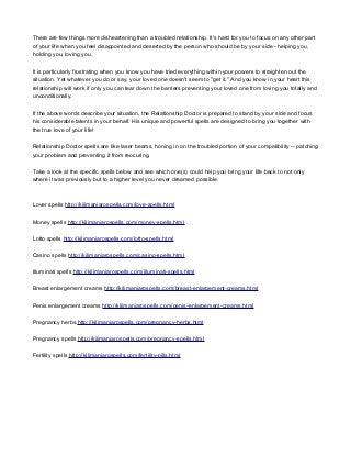 There are few things more disheartening than a troubled relationship. It's hard for you to focus on any other part
of your life when you feel disappointed and deserted by the person who should be by your side - helping you,
holding you, loving you.
It is particularly frustrating when you know you have tried everything within your powers to straighten out the
situation. Yet whatever you do or say, your loved one doesn't seem to "get it." And you know in your heart this
relationship will work if only you can tear down the barriers preventing your loved one from loving you totally and
unconditionally.
If the above words describe your situation, the Relationship Doctor is prepared to stand by your side and focus
his considerable talents in your behalf. His unique and powerful spells are designed to bring you together with
the true love of your life!
Relationship Doctor spells are like laser beams, honing in on the troubled portion of your compatibility -- patching
your problem and preventing it from reocuring.
Take a look at the specific spells below and see which one(s) could help you bring your life back to not only
where it was previously but to a higher level you never dreamed possible.
Lover spells http://kilimanjarospells.com/love-spells.html
Money spells http://kilimanjarospells.com/money-spells.html
Lotto spells http://kilimanjarospells.com/lotto-spells.html
Casino spells http://kilimanjarospells.com/casino-spells.html
Illuminati spells http://kilimanjarospells.com/illuminati-spells.html
Breast enlargement creams http://kilimanjarospells.com/breast-enlargement-creams.html
Penis enlargement creams http://kilimanjarospells.com/penis-enlargement-creams.html
Pregnancy herbs http://kilimanjarospells.com/pregnancy-herbs.html
Pregnancy spells http://kilimanjarospells.com/pregnancy-spells.html
Fertility spells http://kilimanjarospells.com/fertility-pills.html
 