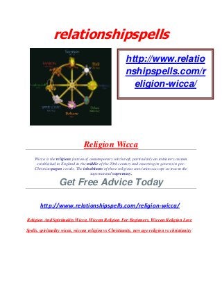 relationshipspells
Religion Wicca
Wicca is the religious faction of contemporary witchcraft, particularly an initiatory custom
established in England in the middle of the 20th century and asserting its genesis in pre-
Christian pagan creeds. The inhabitants of these religious convictions accept as true to the
supernatural supremacy.
Get Free Advice Today
http://www.relationshipspells.com/religion-wicca/
Religion And Spirituality Wicca, Wiccan Religion For Beginners, Wiccan Religion Love
Spells, spirituality wicca, wiccan religion vs Christianity, new age religion vs christianity
http://www.relatio
nshipspells.com/r
eligion-wicca/
 