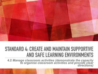 STANDARD 4: CREATE AND MAINTAIN SUPPORTIVE
AND SAFE LEARNING ENVIRONMENTS
4.2 Manage classroom activities (demonstrate the capacity
to organise classroom activities and provide clear
directions)
 