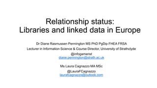 Relationship status:
Libraries and linked data in Europe
Dr Diane Rasmussen Pennington MS PhD PgDip FHEA FRSA
Lecturer in Information Science & Course Director, University of Strathclyde
@infogamerist
diane.pennington@strath.ac.uk
Ms Laura Cagnazzo MA MSc
@LauraFCagnazzo
laurafcagnazzo@outlook.com
 