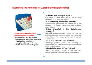 Examining the Potential for Colaborative Relationships

What is The Strategic Logic ?
Key issues is that there should be a strong
undrlying logic for collaboration

Is Partnering a Promising Strategy ?
It is important to consider the cost as well as the
benefits of partnering with customers, suppliers,
competitors.

How Essential
Strategy ?
Colaborative Relationships
include shared activities :
• Product and Process design
• Cooperative Marketing Programs
• Applications Assistance
• Long-term Supply Contracts
• Just in time Inventory Programs

is

the

Relationship

Normally, relationships are formerd because the
partners believe that combining their efforts is
essential and that pursuing the project alone is
not feasible.

Are Good Candidates Available
Promising partners may be unwilling to
collaborate or already may be involved with
other organizations.

Do Relationships Fit Our Culture ?
The Corporate cultures of the partners
should be adaptable to the partnership

 