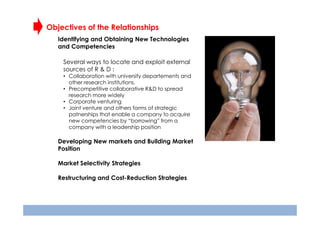 Objectives of the Relationships
Identifying and Obtaining New Technologies
and Competencies
Several ways to locate and exploit external
sources of R & D :
• Collaboration with university departements and
other research institutions.
• Precompetitive collaborative R&D to spread
research more widely
• Corporate venturing
• Joint venture and others forms of strategic
patnerships that enable a company to acquire
new competencies by “borrowing” from a
company with a leadership position

Developing New markets and Building Market
Position
Market Selectivity Strategies
Restructuring and Cost-Reduction Strategies

 