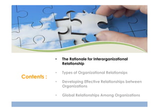 •

Contents :

The Rationale for Interorganizational
Relationship

•

Types of Organizational Relationsips

•

Developing Effective Relationships between
Organizations

•

Global Relationships Among Organizations

 