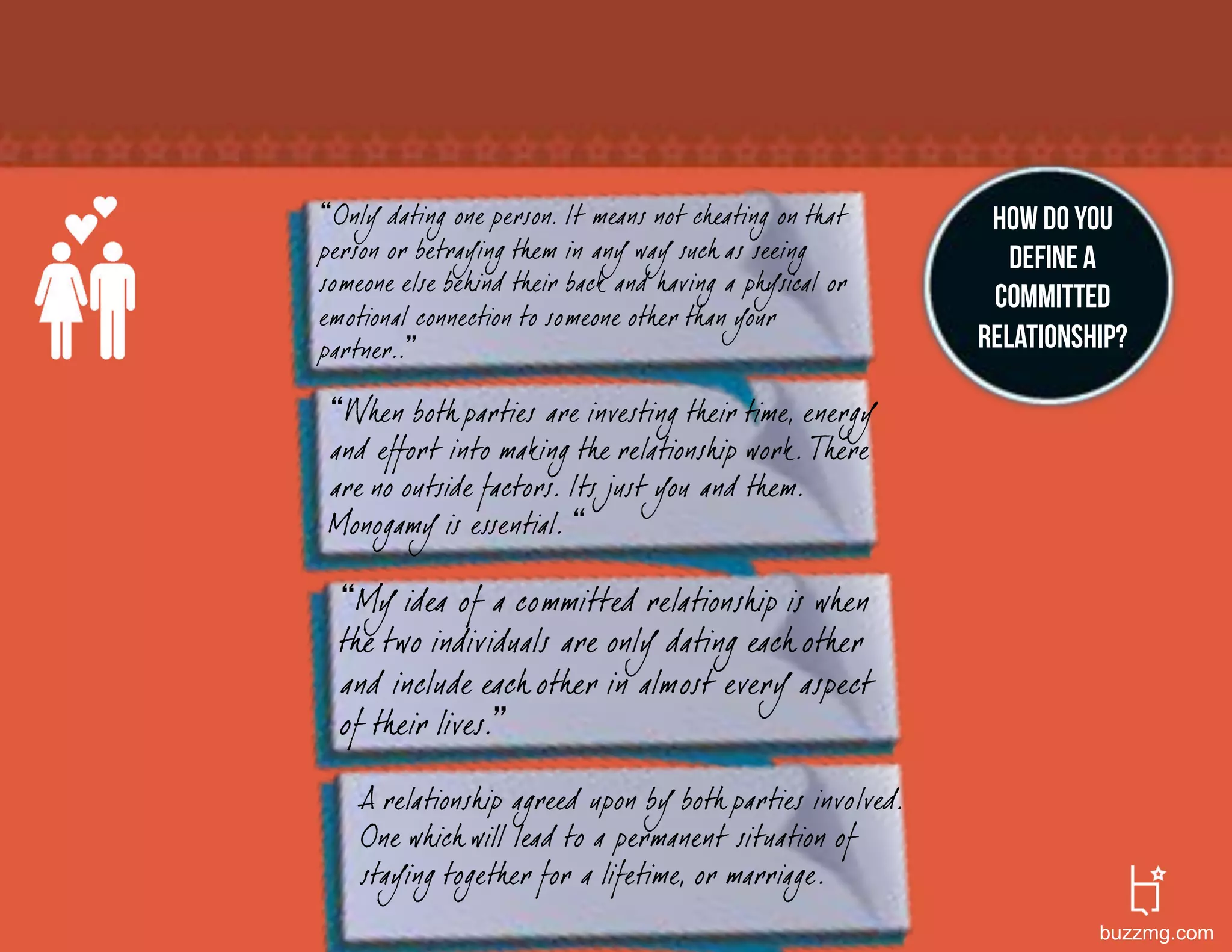 Only dating one person. It means not cheating on that      How do you
person or betraying them in any way such as seeing            define a
someone else behind their back and having a ph ysical or
                                                            committed
emotional connection to someone other than your
partner..                                                  relationship?

  When both parties are investing their time, energy
 and effort into making the relationship work. There
 are no outside factors. Its just you and them.
 Monogamy is essential.

    My idea of a committed relationship is when
  the two individuals are only dating each other
  and include each other in almost every aspect
  of their lives.

    A relationship agreed upon by both parties involved.
    One which will lead to a permanent situation of
    staying together for a lifetime, or marriage.
                                                                     buzzmg.com
 