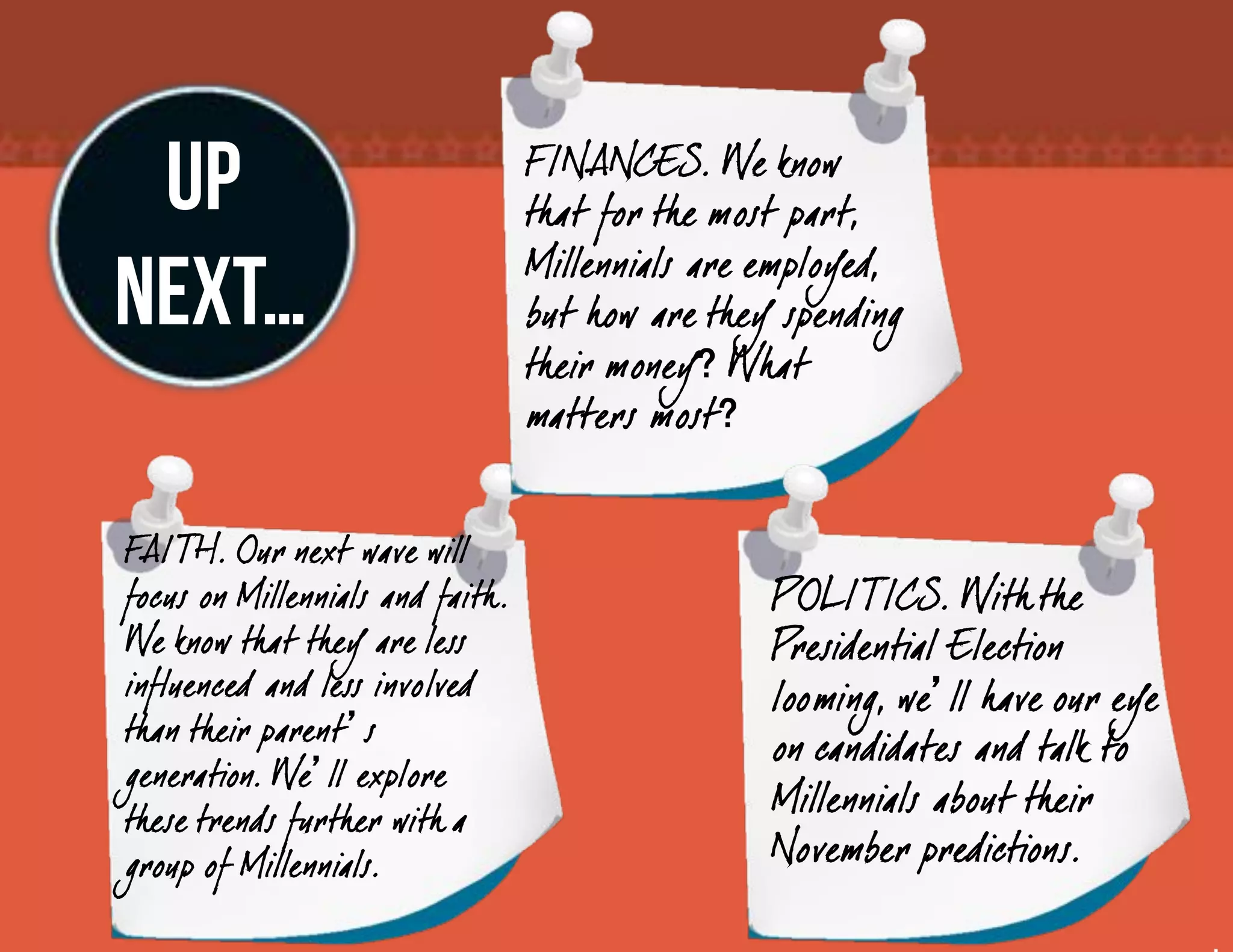 UP                                F INANCES. We know
                                   that for the most part,

NEXT…                              Millennials are employed,
                                   but how are they spending
                                   their money What
                                   matters most


FAITH. Our next wave will
focus on Millennials and faith .                   POLITICS. With the
We know that they are less                         Presidential Election
influenced and less involved                       looming, we ll have our eye
than their parent s
                                                   on candidates and talk to
generation. We ll explore
these trends further with a
                                                   Millennials about their
group of Millennials.                              November predictions.
 