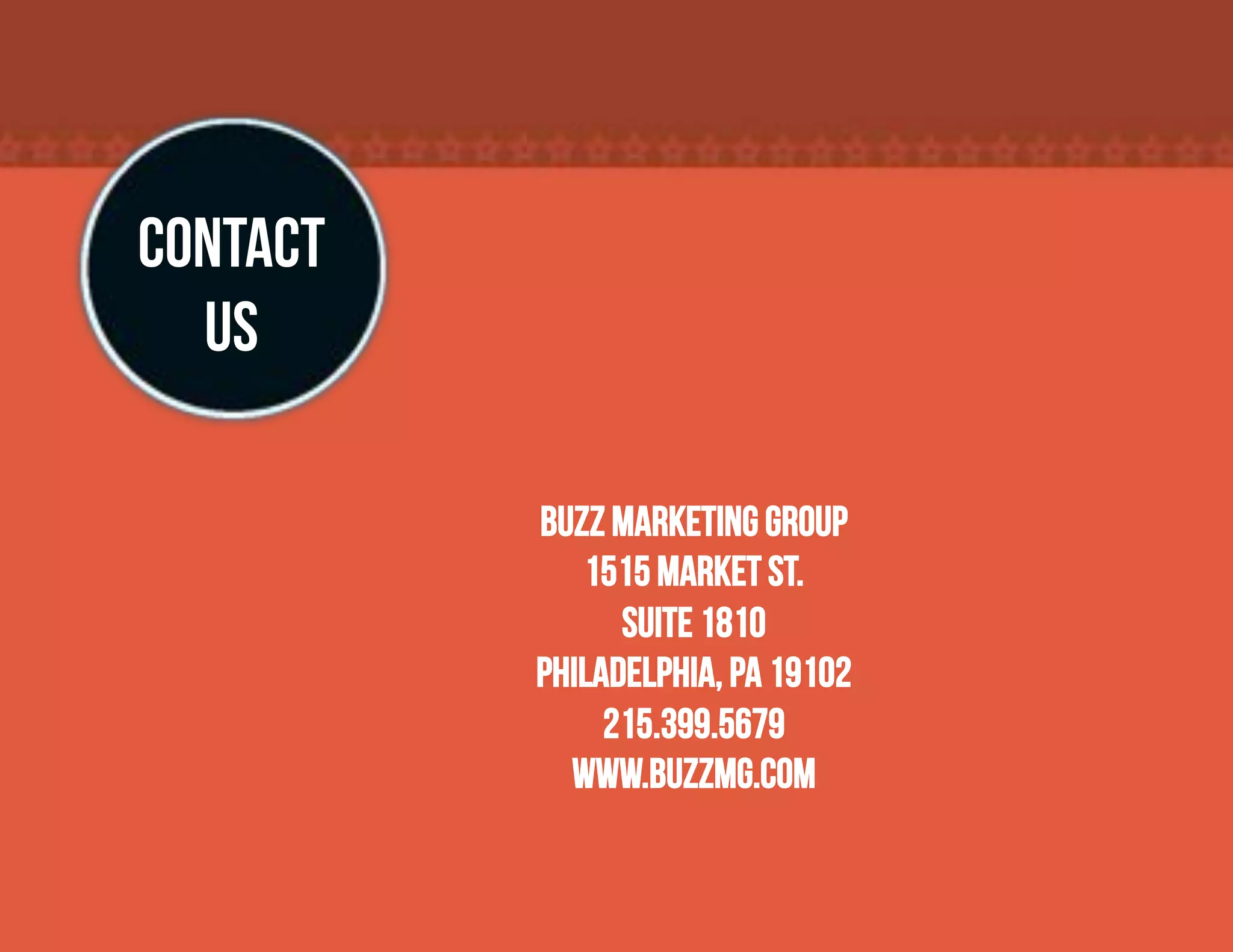 CONTACT
  US

          Buzz Marketing Group
             1515 Market St.
                Suite 1810
          Philadelphia, PA 19102
               215.399.5679
            www.buzzmg.com
 