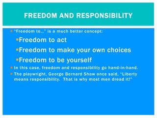 FREEDOM AND RESPONSIBILIT Y

 “Freedom to…” is a much better concept:

  Freedom to act
  Freedom to make your own choices
  Freedom to be yourself
 In this case, freedom and responsibility go hand -in-hand.
 The playwright, George Bernard Shaw once said, “Liberty
  means responsibility. That is why most men dread it!”
 