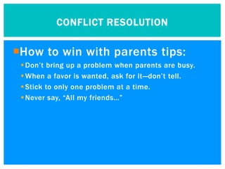 CONFLICT RESOLUTION


How to win with parents tips:
  Don’t bring up a problem when parents are busy.
  When a favor is wanted, ask for it—don’t tell.
  Stick to only one problem at a time.
  Never say, “All my friends…”
 
