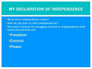 MY DECLARATION OF INDEPENDENCE

 What does independence mean?
 How do you gain or lose independence?
 The basic reasons for struggles related to independence with
  teens and parents are:

  Freedom
  Control
  Power
 