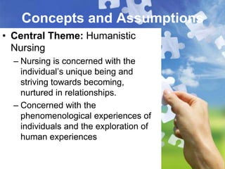 Concepts and Assumptions
• Central Theme: Humanistic
  Nursing
  – Nursing is concerned with the
    individual’s unique being and
    striving towards becoming,
    nurtured in relationships.
  – Concerned with the
    phenomenological experiences of
    individuals and the exploration of
    human experiences
 