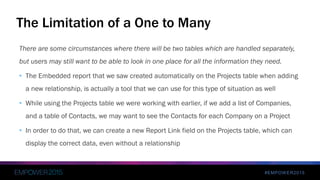 #EMPOWER2015
There are some circumstances where there will be two tables which are handled separately,
but users may still want to be able to look in one place for all the information they need.
• The Embedded report that we saw created automatically on the Projects table when adding
a new relationship, is actually a tool that we can use for this type of situation as well
• While using the Projects table we were working with earlier, if we add a list of Companies,
and a table of Contacts, we may want to see the Contacts for each Company on a Project
• In order to do that, we can create a new Report Link field on the Projects table, which can
display the correct data, even without a relationship
The Limitation of a One to Many
 