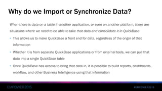 #EMPOWER2015
When there is data on a table in another application, or even on another platform, there are
situations where we need to be able to take that data and consolidate it in QuickBase
• This allows us to make QuickBase a front end for data, regardless of the origin of that
information
• Whether it is from separate QuickBase applications or from external tools, we can pull that
data into a single QuickBase table
• Once QuickBase has access to bring that data in, it is possible to build reports, dashboards,
workflow, and other Business Intelligence using that information
Why do we Import or Synchronize Data?
 