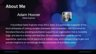 #EMPOWER2015
A QuickBase Sales Engineer since 2013, Adam is a passionate supporter of the
Intuit philosophy of making complex processes more accessible. Having worked for
Homeland Security, providing automation support to an organization that is incredibly
large, and also at a startup with less than 50 employees, Adam loves to use his
experience, spanning the full spectrum of industry size, and is always trying to gain and
provide insights to an increasingly diverse community of QuickBase users.
About Me
Adam Hoover
Sales Engineer
 