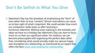 Don’t Be Selfish In What You Give
 Valentine’s Day has the drawback of emphasising the “form” of
love rather than its true “content,” Dinner reservations can cause
us to lose sight of what’s important. We could wonder how much
our companion really loves us after receiving a
humorous Valentine. Without even realising it, the activities and
ideas we have on a holiday like Valentine’s Day can start to focus
more on us than our significant other. For instance, we can
become preoccupied with organising the perfect date rather
than considering what would actually make our spouse happy
and strengthen our relationship, as mentioned by an expert that
offers the best tarot card reading for relationship.
 