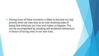 Having more of these moments is likely to become our top
priority when we view love as an ever-evolving state of
being that enhances our lives and makes us happier. This
can be accomplished by avoiding self-protective behaviours
in favour of loving ones in our own lives.
 