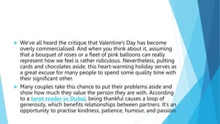  We’ve all heard the critique that Valentine’s Day has become
overly commercialised. And when you think about it, assuming
that a bouquet of roses or a fleet of pink balloons can really
represent how we feel is rather ridiculous. Nevertheless, putting
cards and chocolates aside, this heart-warming holiday serves as
a great excuse for many people to spend some quality time with
their significant other.
 Many couples take this chance to put their problems aside and
show how much they value the person they are with. According
to a tarot reader in Dubai, being thankful causes a loop of
generosity, which benefits relationships between partners. It’s an
opportunity to practise kindness, patience, humour, and passion.
 