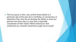  The true query is then, why confine these deeds to a
particular day of the year, be it a birthday, an anniversary, or
Valentine’s Day. How do we develop the ability to show our
partner love every day in a way that is especially
considerate of their needs? Which behaviours that
undermine our romantic sentiments ought we to avoid?
 