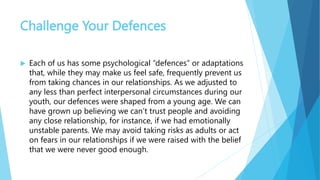 Challenge Your Defences
 Each of us has some psychological “defences” or adaptations
that, while they may make us feel safe, frequently prevent us
from taking chances in our relationships. As we adjusted to
any less than perfect interpersonal circumstances during our
youth, our defences were shaped from a young age. We can
have grown up believing we can’t trust people and avoiding
any close relationship, for instance, if we had emotionally
unstable parents. We may avoid taking risks as adults or act
on fears in our relationships if we were raised with the belief
that we were never good enough.
 