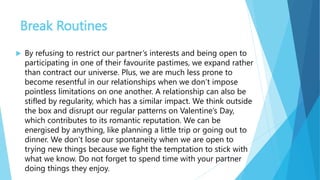 Break Routines
 By refusing to restrict our partner’s interests and being open to
participating in one of their favourite pastimes, we expand rather
than contract our universe. Plus, we are much less prone to
become resentful in our relationships when we don’t impose
pointless limitations on one another. A relationship can also be
stifled by regularity, which has a similar impact. We think outside
the box and disrupt our regular patterns on Valentine’s Day,
which contributes to its romantic reputation. We can be
energised by anything, like planning a little trip or going out to
dinner. We don’t lose our spontaneity when we are open to
trying new things because we fight the temptation to stick with
what we know. Do not forget to spend time with your partner
doing things they enjoy.
 