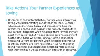 Take Actions Your Partner Experiences as
Loving
 It’s crucial to conduct acts that our partner would interpret as
loving while demonstrating our affection for them. Consider
what makes them truly happy and present something that
reflects their hobbies and passions. We not only contribute to
our partner’s happiness when we accept them for who they are,
apart from ourselves, but we also deepen our own attachment.
On the other hand, we become unaware of the boundaries
separating us from our partners when we begin to blend our
identities, creating a “dream relationship.” We run the risk of
losing respect for our spouses and becoming more careless
with their feelings if we see them as an extension of ourselves.
 