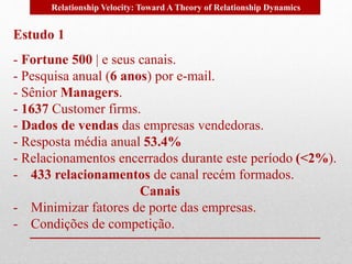 Relationship Velocity: Toward A Theory of Relationship Dynamics 
Estudo 1 
- Fortune 500 | e seus canais. 
- Pesquisa anual (6 anos) por e-mail. 
- Sênior Managers. 
- 1637 Customer firms. 
- Dados de vendas das empresas vendedoras. 
- Resposta média anual 53.4% 
- Relacionamentos encerrados durante este período (<2%). 
- 433 relacionamentos de canal recém formados. 
Canais 
- Minimizar fatores de porte das empresas. 
- Condições de competição. 
 