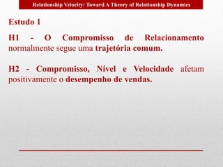 Relationship Velocity: Toward A Theory of Relationship Dynamics 
Estudo 1 
H1 - O Compromisso de Relacionamento 
normalmente segue uma trajetória comum. 
H2 - Compromisso, Nível e Velocidade afetam 
positivamente o desempenho de vendas. 
 