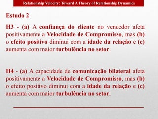 Relationship Velocity: Toward A Theory of Relationship Dynamics 
Estudo 2 
H3 - (a) A confiança do cliente no vendedor afeta 
positivamente a Velocidade de Compromisso, mas (b) 
o efeito positivo diminui com a idade da relação e (c) 
aumenta com maior turbulência no setor. 
H4 - (a) A capacidade de comunicação bilateral afeta 
positivamente a Velocidade de Compromisso, mas (b) 
o efeito positivo diminui com a idade da relação e (c) 
aumenta com maior turbulência no setor. 
 