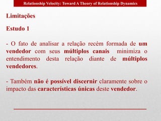 Relationship Velocity: Toward A Theory of Relationship Dynamics 
Limitações 
Estudo 1 
- O fato de analisar a relação recém formada de um 
vendedor com seus múltiplos canais minimiza o 
entendimento desta relação diante de múltiplos 
vendedores. 
- Também não é possível discernir claramente sobre o 
impacto das características únicas deste vendedor. 
 