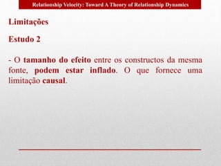 Relationship Velocity: Toward A Theory of Relationship Dynamics 
Limitações 
Estudo 2 
- O tamanho do efeito entre os constructos da mesma 
fonte, podem estar inflado. O que fornece uma 
limitação causal. 
 