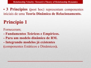 Relationship Velocity: Toward A Theory of Relationship Dynamics 
• 3 Princípios (post hoc) representam componentes 
iniciais de uma Teoria Dinâmica de Relacionamento. 
Princípio 1 
Forneceram; 
- Fundamentos Teóricos e Empíricos. 
- Para um modelo dinâmico de RM. 
- Integrando modelos já existentes 
(componentes Estáticos e Dinâmicos). 
 