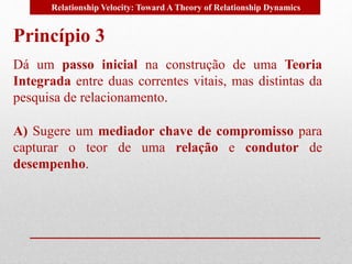 Relationship Velocity: Toward A Theory of Relationship Dynamics 
Princípio 3 
Dá um passo inicial na construção de uma Teoria 
Integrada entre duas correntes vitais, mas distintas da 
pesquisa de relacionamento. 
A) Sugere um mediador chave de compromisso para 
capturar o teor de uma relação e condutor de 
desempenho. 
 