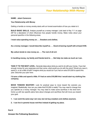 Activity Sheet:
                                                   Your Relationship With Money

    NAME: Jelani Cameronn

    Your Relationship with Money

    Getting a handle on money anxiety starts with an honest examination of how you relate to it.

    BUILD BASIC SKILLS. Analyze yourself as a money manager. Look back to Key 11.1 on page
    297 for a description of what influences how people handle money. Make notes about your
    personal specifics in the following areas.

    I most value spending money on . . . Sneakers and clothes.


    As a money manager, I would describe myself as . . . Good at leaving myself with at least $100.


    My culture tends to view money as . . . The root of all evil.


    In handling money, my family and friends tend to . . . Not help me make as much as I can.



    TAKE IT TO THE NEXT LEVEL. Generate ideas about what you want to do with your money. If you had
    enough money for your expenses and then some, what would you do with the extra? Would you save it,
    spend it, or do a little of both? Imagine what you would do if you had an extra $10,000 to spend this
    year. Describe your plan here:

    I‘d save a little and spend a little. If I had an extra $10,000 this I would start my clothing line
    company.


    MOVE TOWARD MASTERY. Look for practical ways to move toward the scenario you
    imagined. Realistically, how can you make that $10,000 a reality? You may need to change how
    you operate as a money manager. You may need to make some sacrifices in the short term.
    Come up with two specific plans here about changes and sacrifices that will move you toward
    your goal.

    1. I can work the same way I am now, but not buy sneakers and clothes anymore.

    2. I can live in parents house rent-free instead of getting my place.



Part II

Answer the Following Questions:
 