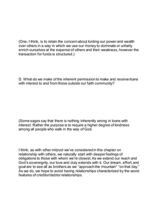 (One, I think, is to retain the concernabout lording our power and wealth
over others in a way in which we use our money to dominate or unfairly
enrich ourselves at the expense of others and their weakness, however the
transaction for funds is structured.)
D. What do we make of the inherent permissionto make and receive loans
with interest to and from those outside our faith community?
(Some sages say that there is nothing inherently wrong in loans with
interest. Rather the purpose is to require a higher degree of kindness
among all people who walk in the way of God.
I think, as with other mitzvot we’ve consideredin this chapter on
relationship with others, we naturally start with deeperfeelings of
obligations to those with whom we’re closest. As we extend our reach and
God’s sovereignty, our love and duty extends with it. Our dream, effort, and
goal are to see all as brothers as we “approachthe mountain” “on that day.”
As we do, we hope to avoid having relationships characterized by the worst
features of creditor/debtor relationships.
 