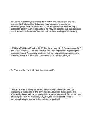 Yet, in the meantime, we realize, both within and without our closest
community, that significant changes have occurred in economic
relationships in more recent times. To the extent that fairness and right
standards govern such relationships, we may be satisfied that our business
practices include finance of the sort that involves lending with interest.)
LXXIII-LXXVI.Read Exodus 22:25,Deuteronomy24:12,Deuteronomy 24:6
and Deuteronomy 24:10.We continue to consider guidance regarding the
making of loans. Essentially, we learn that we may get pledgesto secure
loans we make. But there are constraints on our use of pledges.
A. What are they, and why are they imposed?
(Since the loan is designed to help the borrower, the lender must be
respectful of the needs of the borrower, especiallyas those needs are
affected bythe use of the property that serves as collateral. Before we hear
of examples from the literature, why, beyond the apparent cause of
furthering loving-kindness, is this mitzvah important?
 