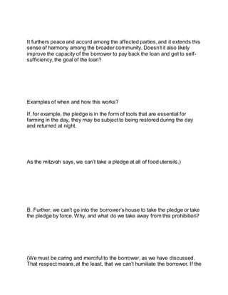 It furthers peace and accord among the affected parties, and it extends this
sense of harmony among the broader community. Doesn’t it also likely
improve the capacity of the borrower to pay back the loan and get to self-
sufficiency, the goal of the loan?
Examples of when and how this works?
If, for example, the pledge is in the form of tools that are essential for
farming in the day, they may be subject to being restored during the day
and returned at night.
As the mitzvah says, we can’t take a pledge at all of food utensils.)
B. Further, we can’t go into the borrower’s house to take the pledge or take
the pledge by force. Why, and what do we take away from this prohibition?
(We must be caring and merciful to the borrower, as we have discussed.
That respect means,at the least, that we can’t humiliate the borrower. If the
 