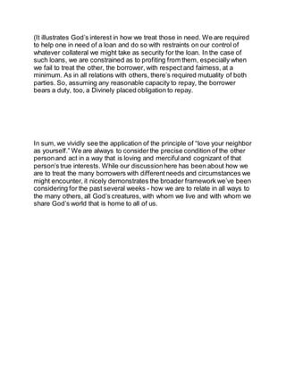 (It illustrates God’s interest in how we treat those in need. We are required
to help one in need of a loan and do so with restraints on our control of
whatever collateral we might take as security for the loan. In the case of
such loans, we are constrained as to profiting from them, especially when
we fail to treat the other, the borrower, with respect and fairness, at a
minimum. As in all relations with others, there’s required mutuality of both
parties. So, assuming any reasonable capacity to repay, the borrower
bears a duty, too, a Divinely placed obligation to repay.
In sum, we vividly see the application of the principle of “love your neighbor
as yourself.” We are always to consider the precise condition of the other
personand act in a way that is loving and merciful and cognizant of that
person’s true interests. While our discussionhere has been about how we
are to treat the many borrowers with different needs and circumstances we
might encounter, it nicely demonstrates the broader framework we’ve been
considering for the past several weeks - how we are to relate in all ways to
the many others, all God’s creatures, with whom we live and with whom we
share God’s world that is home to all of us.
 