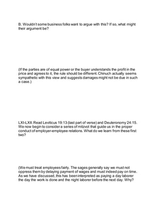B. Wouldn’t some business folks want to argue with this? If so, what might
their argument be?
(If the parties are of equal power or the buyer understands the profit in the
price and agrees to it, the rule should be different. Chinuch actually seems
sympathetic with this view and suggests damages might not be due in such
a case.)
LXI-LXII.Read Leviticus 19:13 (last part of verse) and Deuteronomy 24:15.
We now begin to consider a series of mitzvot that guide us in the proper
conduct of employer-employee relations. What do we learn from these first
two?
(We must treat employeesfairly. The sages generally say we must not
oppress them by delaying payment of wages and must indeed pay on time.
As we have discussed, this has beeninterpreted as paying a day laborer
the day the work is done and the night laborer before the next day. Why?
 