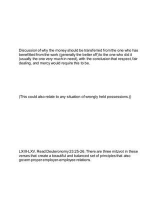 Discussionof why the money should be transferred from the one who has
benefitted from the work (generally the better off)to the one who did it
(usually the one very much in need), with the conclusionthat respect, fair
dealing, and mercy would require this to be.
(This could also relate to any situation of wrongly held possessions.))
LXIII-LXV.Read Deuteronomy23:25-26.There are three mitzvot in these
verses that create a beautiful and balanced set of principles that also
govern properemployer-employee relations.
 