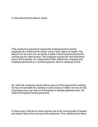 A. Describe how this balance works.
(The employeris required to respect the employee and to see the
employee as a fellow human being, not as a tool, object,or means. The
laborer is to be seen, too, as having a stake in the production beyond the
minimal pay he might receive. The employee mustbe fair and have/show
duty to the employer. So, irrespective of their differences, employerand
employee are bound to a commonpurpose, which is pleasing to God.
So, while the employee may be able to eat out of the produce he’s working,
he may not eat while he’s working or eat to excess. Further, he may not eat
of growing crops, but only out of harvested or already gathered crops. He
owes the employerfull and good work.
In these ways, both are to share and live true to the mutual goals of respect
and shared duty to the success of the enterprise. Thus, adherence to these
 