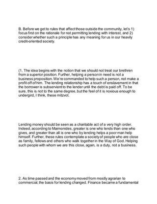 B. Before we get to rules that affectthose outside the community, let’s 1)
focus first on the rationale for not permitting lending with interest, and 2)
considerwhether such a principle has any meaning for us in our heavily
credit-oriented society.
(1. The idea begins with the notion that we should not treat our brethren
from a superior position. Further, helping a personin need is not a
business proposition. We’re commanded to help such a person, not make a
profit off of him. The lending relationship has a touch of enslavement in that
the borrower is subservient to the lender until the debt is paid off.To be
sure, this is not to the same degree, but the feel of it is noxious enough to
undergird, I think, these mitzvot.
Lending money should be seen as a charitable act of a very high order.
Indeed, according to Maimonides, greater is one who lends than one who
gives, and greater than all is one who by lending helps a poor man help
himself. Further, these rules contemplate a societyof people who are close
as family, fellows and others who walk togetherin the Way of God.Helping
such people with whom we are this close, again, is a duty, not a business.
2. As time passed and the economymoved from mostly agrarian to
commercial, the basis for lending changed. Finance became a fundamental
 