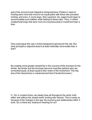 part of the economyand integral to doing business. Parties in need of
funding were more and more on an equal plane with those who provided
funding, and even, in some ways, their superiors. So, sages found ways to
accommodate such realities while holding to these rules. They, in effect,
created financings that were more of a business deal or investment than a
loan.
One could argue this was a fictiondesigned to get around the rule. But
what principle or objective does it at least notionally serve better than a
loan?
By creating some greater reward/risk in the success of the business for the
lender, the lender and the borrower become more like partners who are
somewhat equal, at least equal to their share of the investment. This has
less of the hierarchical or master/servant feel of lender/borrower.)
C. Yet, in modern times, we clearly have all throughout the world, both
within and without the Jewish world, lending with interest. This is surely so
because of the changes in the way the economyand relationships within it
work. So, is there any residue of meaning for us?
 
