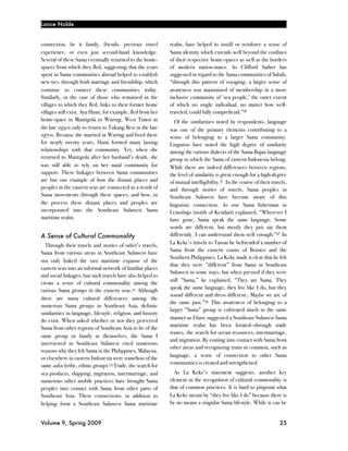 Lance Nolde


connection, be it family, friends, previous travel           realm, have helped to instill or reinforce a sense of
experience, or even just second-hand knowledge.              Sama identity which extends well beyond the confines
Several of these Sama eventually returned to the home-       of their respective home-spaces as well as the borders
spaces from which they fled, suggesting that the years       of modern nation-states. As Clifford Sather has
spent in Sama communities abroad helped to establish         suggested in regard to the Sama communities of Sabah,
new ties, through both marriage and friendship, which        “through this pattern of voyaging, a larger sense of
continue to connect these communities today.                 awareness was maintained of membership in a more
Similarly, in the case of those who remained in the          inclusive community of ‘sea people,’ the outer extent
villages to which they fled, links to their former home      of which no single individual, no matter how well-
villages still exist. Aya Hami, for example, fled from her   traveled, could fully comprehend.”56
home-space in Mantigola to Wuring, West Timor in               Of the similarities noted by respondents, language
the late 1950s only to return to Tukang Besi in the late     was one of the primary elements contributing to a
1970s. Because she married in Wuring and lived there         sense of belonging to a larger Sama community.
for nearly twenty years, Hami formed many lasting            Linguists have noted the high degree of similarity
relationships with that community. Yet, when she             among the various dialects of the Sama-Bajau language
returned to Mantigola after her husband’s death, she         group to which the Sama of eastern Indonesia belong.
was still able to rely on her natal community for            While there are indeed differences between regions,
support. These linkages between Sama communities             the level of similarity is great enough for a high-degree
are but one example of how the distant places and            of mutual intelligibility.57 In the course of their travels,
peoples in the eastern seas are connected as a result of     and through stories of travels, Sama peoples in
Sama movements through these spaces, and how, in             Southeast Sulawesi have become aware of this
the process these distant places and peoples are             linguistic connection. As one Sama fisherman in
incorporated into the Southeast Sulawesi Sama                Lemobajo (north of Kendari) explained, “Wherever I
maritime realm.                                              have gone, Sama speak the same language. Some
                                                             words are different, but mostly they just say them
A Sense of Cultural Commonality                              differently. I can understand them well enough.”58 In
                                                             La Keke’s travels to Tawau he befriended a number of
  Through their travels and stories of other’s travels,
                                                             Sama from the eastern coasts of Borneo and the
Sama from various areas in Southeast Sulawesi have
                                                             Southern Philippines. La Keke made it clear that he felt
not only linked the vast maritime expanse of the
                                                             that they were “different” from Sama in Southeast
eastern seas into an informal network of familiar places
                                                             Sulawesi in some ways, but when pressed if they were
and social linkages, but such travels have also helped to
                                                             still “Sama,” he explained, “They are Sama. They
create a sense of cultural commonality among the
                                                             speak the same language, they live like I do, but they
various Sama groups in the eastern seas.54 Although
                                                             sound different and dress different…Maybe we are of
there are many cultural differences among the
                                                             the same past.”59 This awareness of belonging to a
numerous Sama groups in Southeast Asia, definite
                                                             larger “Sama” group is cultivated much in the same
similarities in language, lifestyle, religion, and history
                                                             manner as I have suggested a Southeast Sulawesi Sama
do exist. When asked whether or not they perceived
                                                             maritime realm has been formed—through trade
Sama from other regions of Southeast Asia to be of the
                                                             routes, the search for ocean resources, intermarriage,
same group or family as themselves, the Sama I
                                                             and migration. By coming into contact with Sama from
interviewed in Southeast Sulawesi cited numerous
                                                             other areas and recognizing traits in common, such as
reasons why they felt Sama in the Philippines, Malaysia,
                                                             language, a sense of connection to other Sama
or elsewhere in eastern Indonesia were somehow of the
                                                             communities is created and strengthened.
same suku (tribe, ethnic group).55 Trade, the search for
sea products, shipping, migration, intermarriage, and          As La Keke’s statement suggests, another key
numerous other mobile practices have brought Sama            element in the recognition of cultural commonality is
peoples into contact with Sama from other parts of           that of common practices. It is hard to pinpoint what
Southeast Asia. These connections, in addition to            La Keke meant by “they live like I do” because there is
helping form a Southeast Sulawesi Sama maritime              by no means a singular Sama lifestyle. While it can be


Volume 9, Spring 2009!                                                                                               25
 