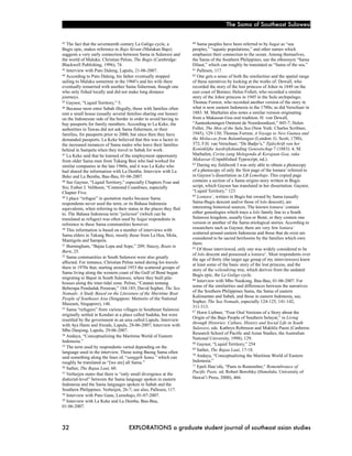 The Sama of Southeast Sulawesi


42 The fact that the seventeenth century La Galigo cycle, a           60 Sama peoples have been referred to by bagai as “sea
Bugis epic, makes reference to Bajo Séram (Malukan Bajo)              peoples,” “aquatic populations,” and other names which
suggests a very early connection between Sama in Sulawesi and         emphasize their connection to the ocean. Among themselves,
the world of Maluku. Christian Pelras, The Bugis (Cambridge:          the Sama of the Southern Philippines, use the ethnonym “Sama
Blackwell Publishing, 1996), 74.                                      Dilaut,” which can roughly be translated as “Sama of the sea.”
43 Interview with Puto Daleng, Lapulu, 21-06-2007.                    61 Pallesen, 117.
44 According to Puto Daleng, his father eventually stopped            62 One gets a sense of both the similarities and the spatial range

sailing to Maluku sometime in the 1960’s and his wife there           of these narratives by looking at the works of: Dewall, who
eventually remarried with another Sama fisherman, though one          recorded the story of the lost princess of Johor in 1849 on the
who only fished locally and did not make long distance                east coast of Borneo; Helen Follett, who recorded a similar
journeys.                                                             story of the Johor princess in 1945 in the Sulu archipelago;
45 Gaynor, “Liquid Territory,” 5.                                     Thomas Forrest, who recorded another version of the story in
46 Because most enter Sabah illegally, those with families often      what is now eastern Indonesia in the 1780s; as did Verschuer in
rent a small house (usually several families sharing one house)       1883. M. Marhalim also notes a similar version originating
on the Indonesian side of the border in order to avoid having to      from a Makassar-Goa oral tradition. H. von Dewall,
buy passports for family members. According to La Keke, the           “Aanteekeningen Omtrent de Noordoostkust,” 445-7; Helen
authorities in Tawau did not ask Sama fishermen, or their             Follet, The Men of the Sulu Sea (New York: Charles Scribner,
families, for passports prior to 2000, but since then they have       1945), 129-130; Thomas Forrest, A Voyage to New Guinea and
demanded passports. La Keke believed that this was a factor in        the Moluccas from Balambangan (London: G. Scott, 1780),
the increased instances of Sama males who leave their families        372; F.H. van Verschuer, “De Badjo’s,” Tijdschrift van het
behind in Sampela when they travel to Sabah for work.                 Koninklijke Aardrijkskunding Genootschap 7 (1883): 4; M.
47 La Keke said that he learned of the employment opportunity         Marhalim, Cerita yang Melegenda di Kerajaan Goa, suku
from older Sama men from Tukang Besi who had worked for               Makassar (Unpublished Typescript, nd.).
                                                                      63 During my fieldwork I was only able to obtain a photocopy
similar companies in the late 1960s, and it was La Keke who
had shared the information with La Demba. Interview with La           of a photocopy of only the first page of the lontara’ referred to
Beke and La Bemba, Bau-Bau, 01-06-2007.                               in Gaynor’s dissertation as LB Lemobajo. This copied page
48 See Gaynor, “Liquid Territory,” especially Chapters Four and       contains a section of a Sama origins story written in Bugis
Six; Esther J. Velthoen, “Contested Coastlines, especially            script, which Gaynor has translated in her dissertation. Gaynor,
Chapter Five.                                                         “Liquid Territory,” 123.
                                                                      64 Lontara’, written in Bugis but owned by Sama (usually
49 I place “refugee” in quotation marks because Sama

respondents never used the term, or its Bahasa Indonesia              Sama-Bugis descent and/or those of lolo descent), are
equivalents, when referring to their status in the places they fled   interesting historical sources. The known lontara’ contain
to. The Bahasa Indonesia term “pelarian” (which can be                either genealogies which trace a lolo family line to a South
translated as refugee) was often used by bagai respondents in         Sulawesi kingdom, usually Goa or Boné, or they contain one
reference to these Sama communities however.                          version or another of the Sama etiological stories. According to
50 This information is based on a number of interviews with           researchers such as Gaynor, there are very few lontara’
                                                                      scattered around eastern Indonesia and those that do exist are
Sama elders in Tukang Besi, mostly those from La Hoa, Mola,
                                                                      considered to be sacred heirlooms by the families which own
Mantigola and Sampela.
51 Burningham, “Bajau Lepa and Sope,” 209; Stacey, Boats to           them.
                                                                      65 Of those interviewed, only one was widely considered to be
Burn, 25.
52 Sama communities in South Sulawesi were also greatly               of lolo descent and possessed a lontara’. Most respondents over
                                                                      the age of thirty (the target age group of my interviewees) knew
affected. For instance, Christian Pelras noted during his travels     at least some of the basic story of the lost princess, and the
there in 1970s that, starting around 1953 the scattered groups of     story of the wélendréng tree, which derives from the undated
Sama living along the western coast of the Gulf of Boné began         Bugis epic, the La Galigo cycle.
migrating to Bajoé in South Sulawesi, where they built pile-          66 Interview with Mbo Nankong, Bau-Bau, 01-06-2007. For
houses along the inter-tidal zone. Pelras, “Catatan tentang
                                                                      some of the similarities and differences between the narratives
Beberapa Penduduk Perairan,” 184-185; David Sopher, The Sea
                                                                      of the Southern Philippines Sama, the Sama of eastern
Nomads: A Study Based on the Literature of the Maritime Boat
                                                                      Kalimantan and Sabah, and those in eastern Indonesia, see,
People of Southeast Asia (Singapore: Memoirs of the National
                                                                      Sopher, The Sea Nomads, especially 124-125, 141-142,
Museum, Singapore), 146.
53 Sama “refugees” from various villages in Southeast Sulawesi        311-313.
                                                                      67 Horst Liebner, “Four Oral Versions of a Story about the
originally settled in Kendari at a place called Sadoha, but were
                                                                      Origin of the Bajo People of Southern Selayar,” in Living
resettled by the government in an area called Lapulu. Interview
                                                                      through Histories: Culture, History and Social Life in South
with Aya Hami and friends, Lapulu, 28-06-2007; Interview with
                                                                      Sulawesi, eds. Kathryn Robinson and Mukhlis Paeni (Canberra:
Mbo Danjong, Lapulu, 29-06-2007.
54 Andaya, “Conceptualizing the Maritime World of Eastern             Research School of Pacific and Asian Studies, the Australian
                                                                      National University, 1998), 129.
Indonesia.”                                                           68 Gaynor, “Liquid Territory,” 254
55 The term used by respondents varied depending on the
                                                                      69 Sather, The Bajau Laut, 17-18.
language used in the interview. Those using Baong Sama often          70 Andaya, “Conceptualizing the Maritime World of Eastern
said something along the lines of, “sanggéh Sama,” which can
roughly be translated as “[we are] all Sama.”                         Indonesia.”
                                                                      71 Epeli Hau‘ofa, “Pasts to Remember,” Remembrance of
56 Sather, The Bajau Laut, 60.
57 Verheijen states that there is “only small divergence at the       Pacific Pasts. ed. Robert Borofsky (Honolulu: University of
dialectal-level” between the Sama language spoken in eastern          Hawai‘i Press, 2000), 466.
Indonesia and the Sama languages spoken in Sabah and the
Southern Philippines. Verheijen, 26-7; see also, Pallesen, 117.
58 Interview with Puto Gane, Lemobajo, 01-07-2007.
59 Interview with La Keke and La Demba, Bau-Bau,

01-06-2007.



32!                                  EXPLORATIONS a graduate student journal of southeast asian studies
 