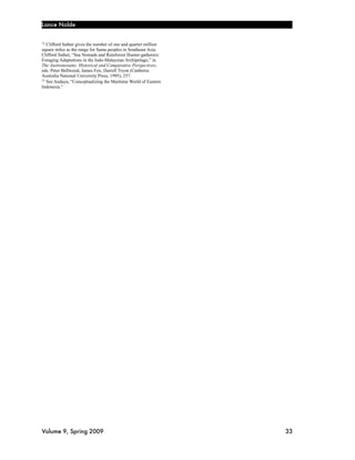 Lance Nolde


72 Clifford Sather gives the number of one and quarter million
square miles as the range for Sama peoples in Southeast Asia.
Clifford Sather, “Sea Nomads and Rainforest Hunter-gatherers:
Foraging Adaptations in the Indo-Malaysian Archipelago,” in
The Austronesians: Historical and Comparative Perspectives,
eds. Peter Bellwood, James Fox, Darrell Tryon (Canberra:
Australia National University Press, 1995), 257.
73 See Andaya, “Conceptualizing the Maritime World of Eastern

Indonesia.”




Volume 9, Spring 2009!                                           33
 