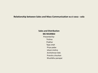 Relationship between Sales and Mass Communication w.r.t coca - cola
Sales and Distribution
IBS MUMBAI
Presented by-
Trishna
Prakhar
Tejas shah
Priya yadav
Ishani mishra
Archishman Deb
Pranshu chouhan
Khushbhu panapai
 