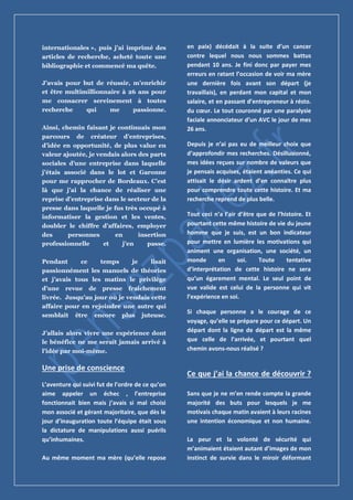 internationales », puis j’ai imprimé des
articles de recherche, acheté toute une
bibliographie et commencé ma quête.
J’avais pour but de réussir, m’enrichir
et être multimillionnaire à 26 ans pour
me consacrer sereinement à toutes
recherche qui me passionne.
Ainsi, chemin faisant je continuais mon
parcours de créateur d’entreprises,
d’idée en opportunité, de plus value en
valeur ajoutée, je vendais alors des parts
sociales d’une entreprise dans laquelle
j’étais associé dans le lot et Garonne
pour me rapprocher de Bordeaux. C’est
là que j’ai la chance de réaliser une
reprise d’entreprise dans le secteur de la
presse dans laquelle je fus très occupé à
informatiser la gestion et les ventes,
doubler le chiffre d’affaires, employer
des personnes en insertion
professionnelle et j’en passe.
Pendant ce temps je lisait
passionnément les manuels de théories
et j’avais tous les matins le privilège
d’une revue de presse fraichement
livrée. Jusqu’au jour où je vendais cette
affaire pour en rejoindre une autre qui
semblait être encore plus juteuse.
J’allais alors vivre une expérience dont
le bénéfice ne me serait jamais arrivé à
l’idée par moi-même.
Une prise de conscience
L’aventure qui suivi fut de l’ordre de ce qu’on
aime appeler un échec , l’entreprise
fonctionnait bien mais j’avais si mal choisi
mon associé et gérant majoritaire, que dès le
jour d’inauguration toute l’équipe était sous
la dictature de manipulations aussi puérils
qu’inhumaines.
Au même moment ma mère (qu’elle repose
en paix) décédait à la suite d’un cancer
contre lequel nous nous sommes battus
pendant 10 ans. Je fini donc par payer mes
erreurs en ratant l’occasion de voir ma mère
une dernière fois avant son départ (je
travaillais), en perdant mon capital et mon
salaire, et en passant d’entrepreneur à résto.
du cœur. Le tout couronné par une paralysie
faciale annonciateur d’un AVC le jour de mes
26 ans.
Depuis je n’ai pas eu de meilleur choix que
d’approfondir mes recherches. Désillusionné,
mes idées reçues sur nombre de valeurs que
je pensais acquises, étaient anéanties. Ce qui
attisait le désir ardent d’en connaître plus
pour comprendre toute cette histoire. Et ma
recherche reprend de plus belle.
Tout ceci n’a l’air d’être que de l’histoire. Et
pourtant cette même histoire de vie du jeune
homme que je suis, est un bon indicateur
pour mettre en lumière les motivations qui
animent une organisation, une société, un
monde en soi. Toute tentative
d’interprétation de cette histoire ne sera
qu’un égarement mental. Le seul point de
vue valide est celui de la personne qui vit
l’expérience en soi.
Si chaque personne a le courage de ce
voyage, qu’elle se prépare pour ce départ. Un
départ dont la ligne de départ est la même
que celle de l’arrivée, et pourtant quel
chemin avons-nous réalisé ?
Ce que j’ai la chance de découvrir ?
Sans que je ne m’en rende compte la grande
majorité des buts pour lesquels je me
motivais chaque matin avaient à leurs racines
une intention économique et non humaine.
La peur et la volonté de sécurité qui
m’animaient étaient autant d’images de mon
instinct de survie dans le miroir déformant
 