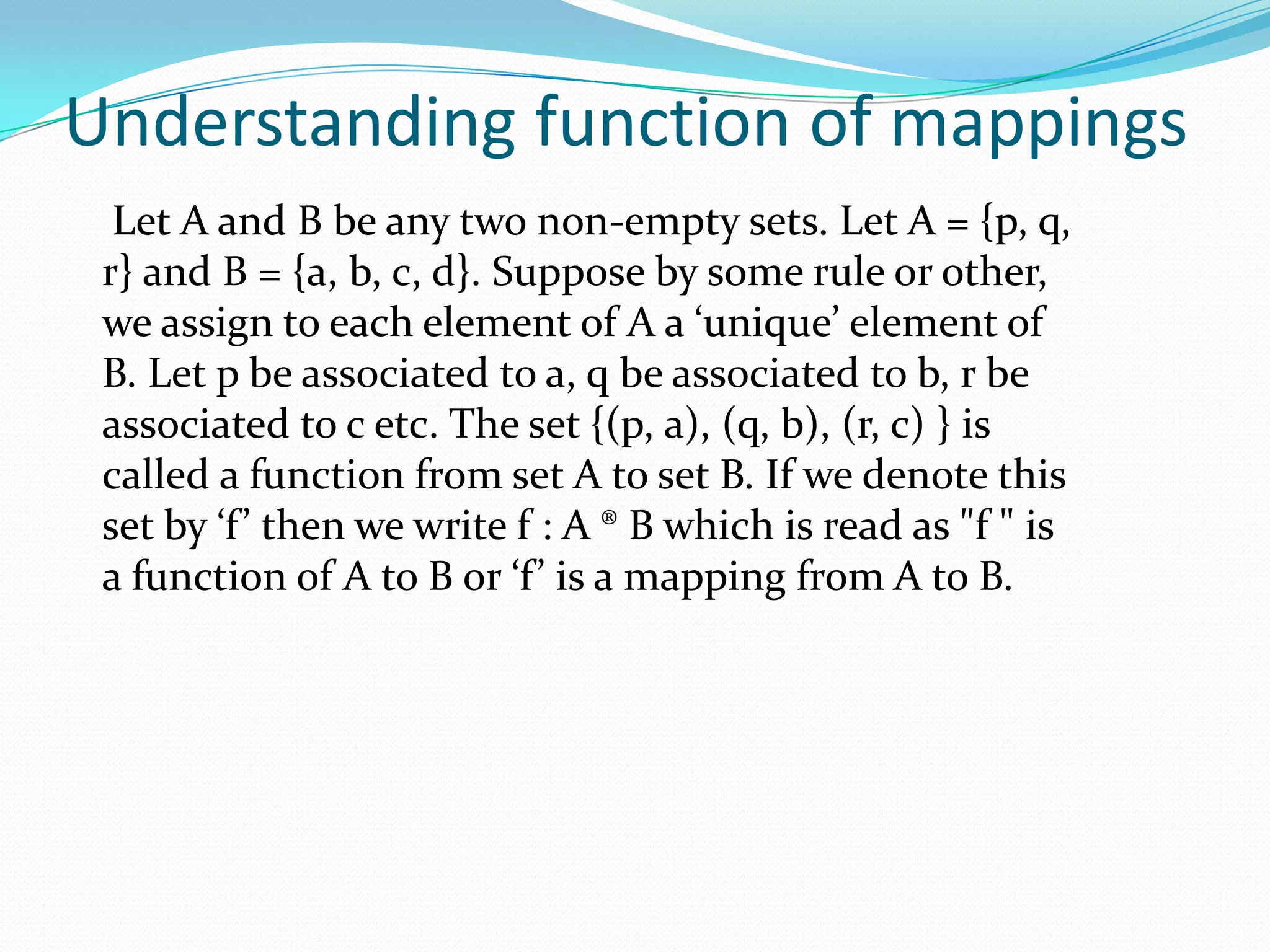 Understanding function of mappings
  Let A and B be any two non-empty sets. Let A = {p, q,
 r} and B = {a, b, c, d}. Suppose by some rule or other,
 we assign to each element of A a ‘unique’ element of
 B. Let p be associated to a, q be associated to b, r be
 associated to c etc. The set {(p, a), (q, b), (r, c) } is
 called a function from set A to set B. If we denote this
 set by ‘f’ then we write f : A ® B which is read as "f " is
 a function of A to B or ‘f’ is a mapping from A to B.
 