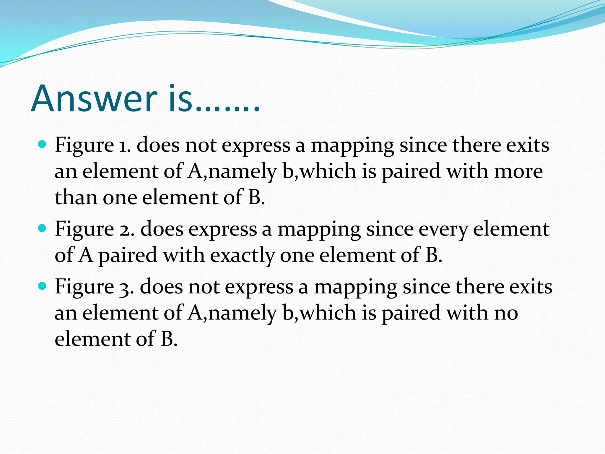 Answer is…….
 Figure 1. does not express a mapping since there exits
  an element of A,namely b,which is paired with more
  than one element of B.
 Figure 2. does express a mapping since every element
  of A paired with exactly one element of B.
 Figure 3. does not express a mapping since there exits
  an element of A,namely b,which is paired with no
  element of B.
 